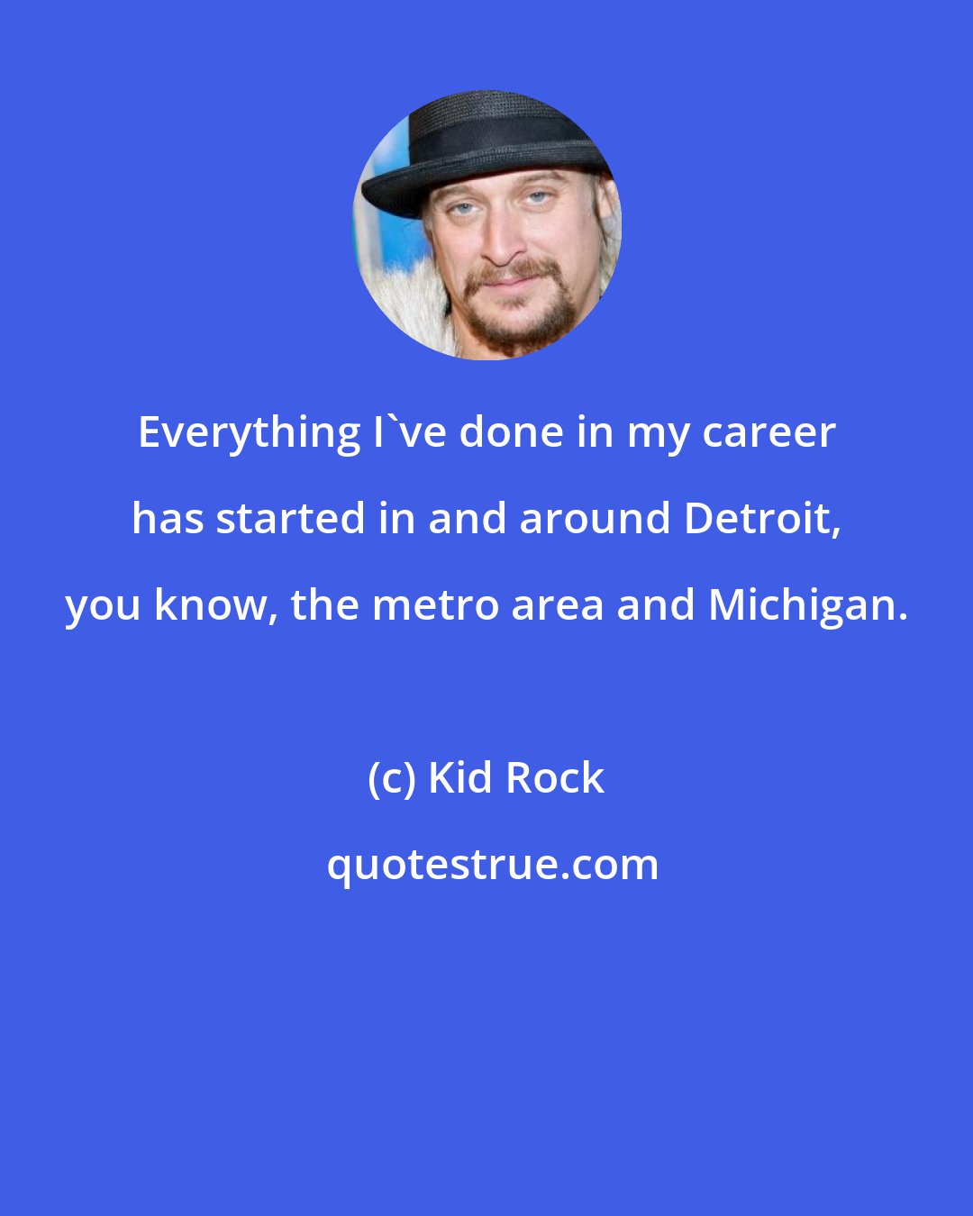 Kid Rock: Everything I've done in my career has started in and around Detroit, you know, the metro area and Michigan.