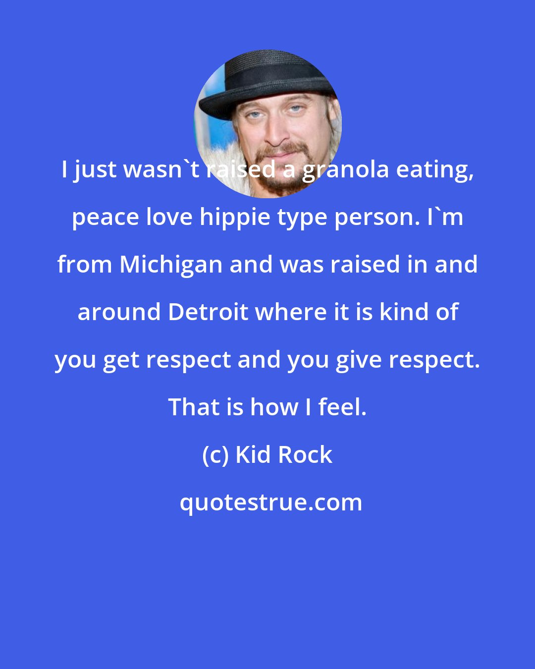 Kid Rock: I just wasn't raised a granola eating, peace love hippie type person. I'm from Michigan and was raised in and around Detroit where it is kind of you get respect and you give respect. That is how I feel.