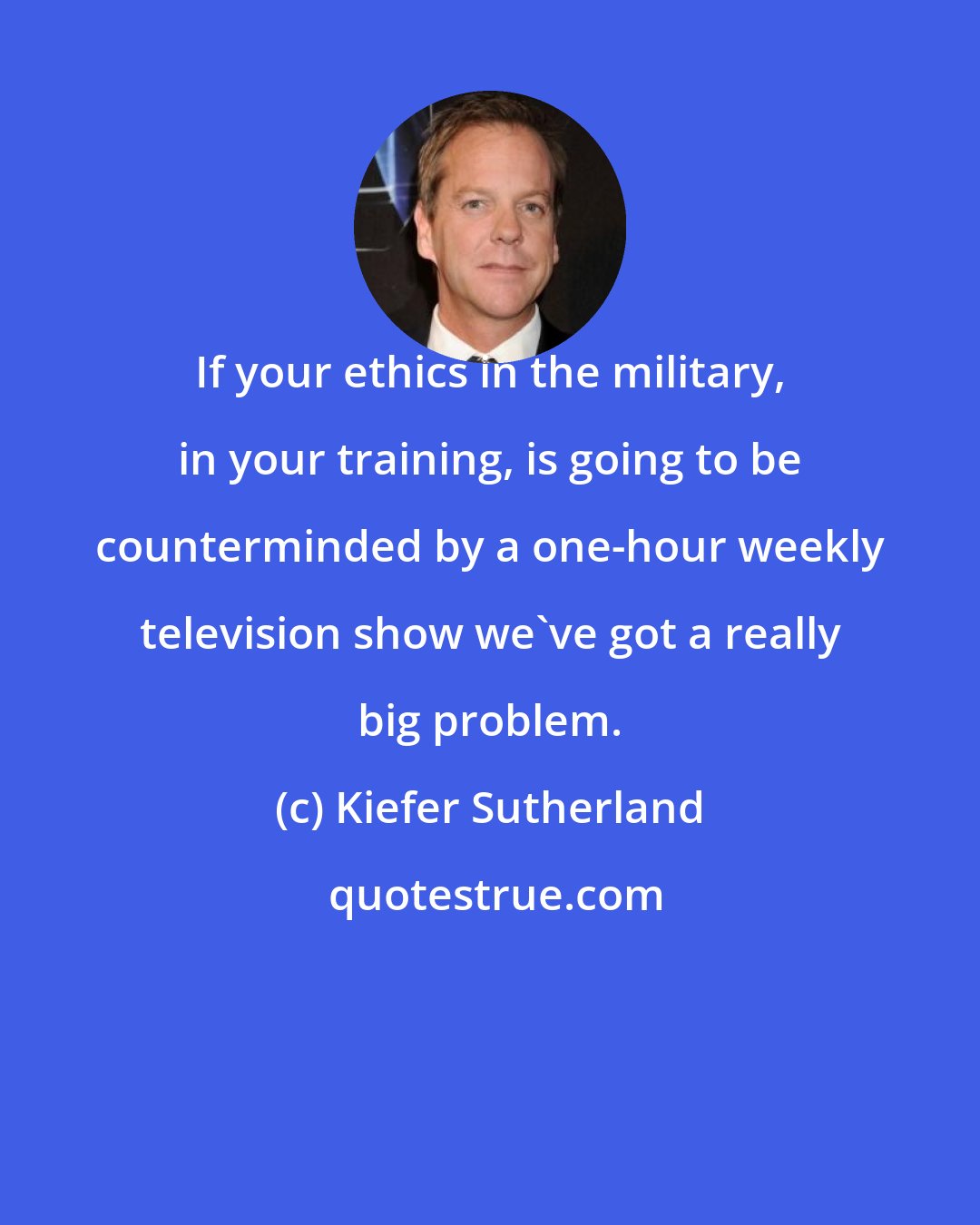 Kiefer Sutherland: If your ethics in the military, in your training, is going to be counterminded by a one-hour weekly television show we've got a really big problem.
