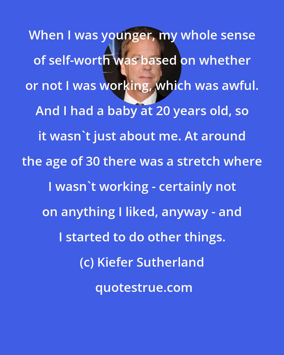 Kiefer Sutherland: When I was younger, my whole sense of self-worth was based on whether or not I was working, which was awful. And I had a baby at 20 years old, so it wasn't just about me. At around the age of 30 there was a stretch where I wasn't working - certainly not on anything I liked, anyway - and I started to do other things.
