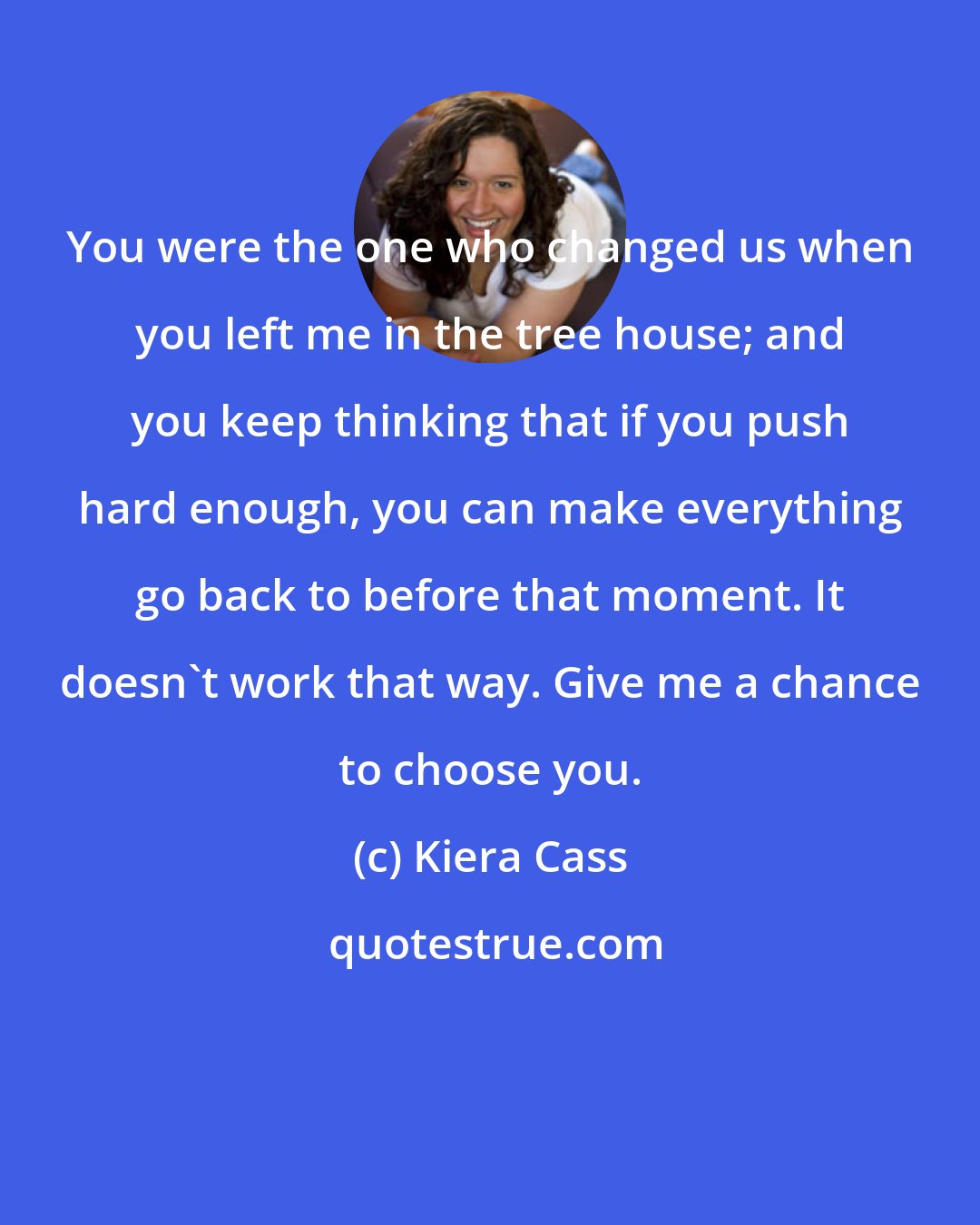 Kiera Cass: You were the one who changed us when you left me in the tree house; and you keep thinking that if you push hard enough, you can make everything go back to before that moment. It doesn't work that way. Give me a chance to choose you.