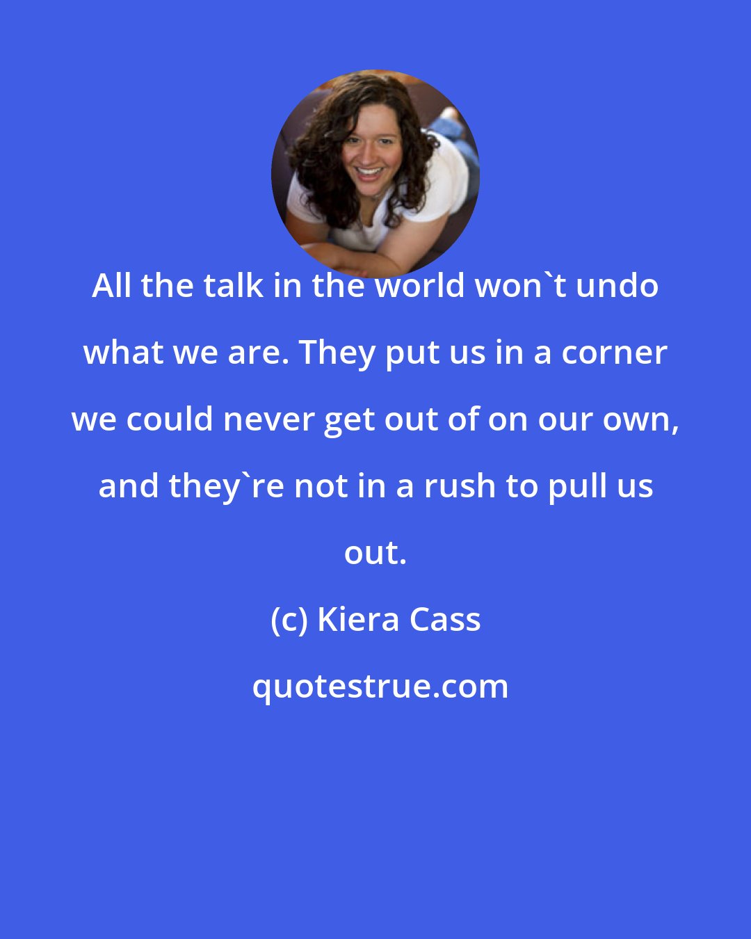 Kiera Cass: All the talk in the world won't undo what we are. They put us in a corner we could never get out of on our own, and they're not in a rush to pull us out.