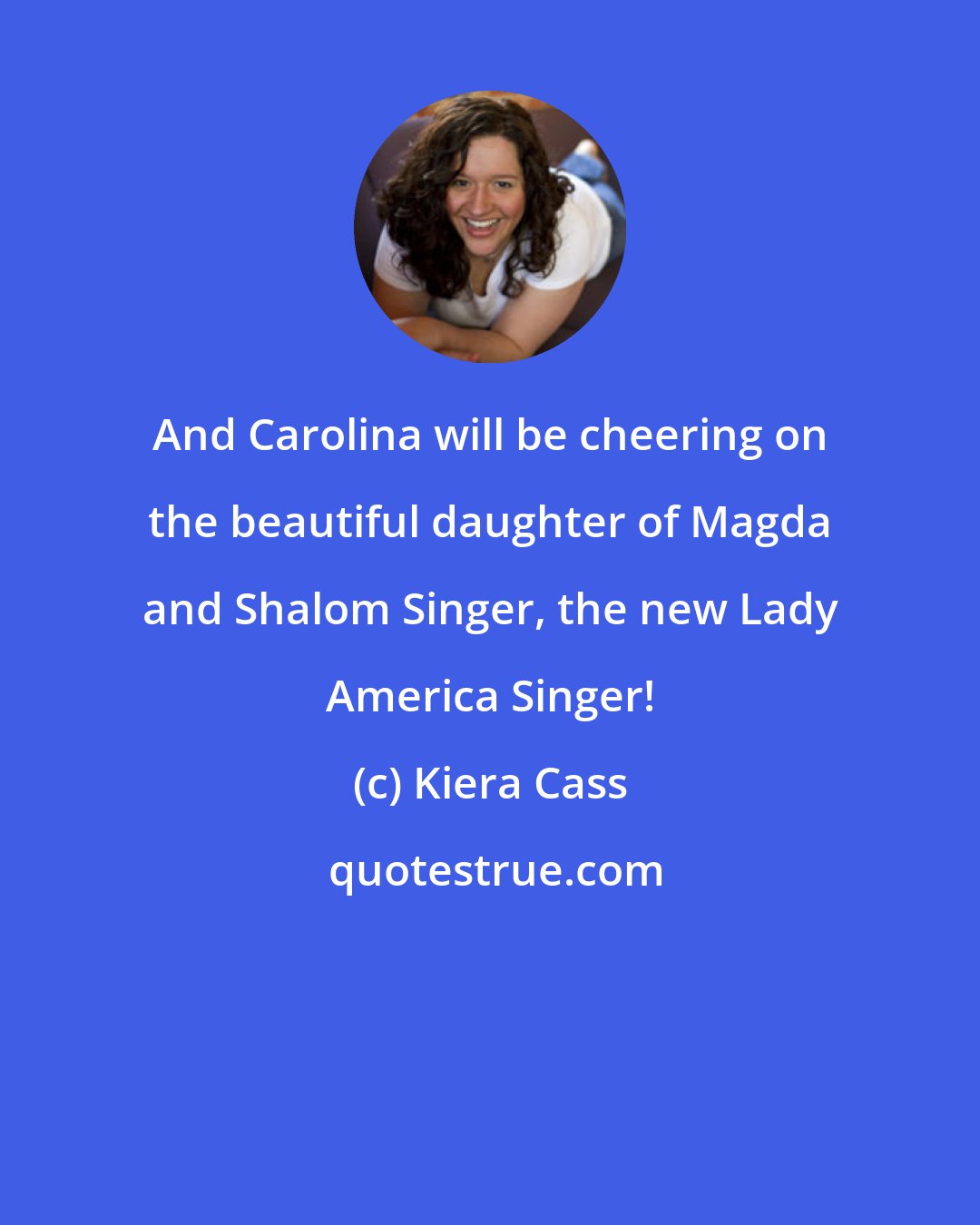 Kiera Cass: And Carolina will be cheering on the beautiful daughter of Magda and Shalom Singer, the new Lady America Singer!