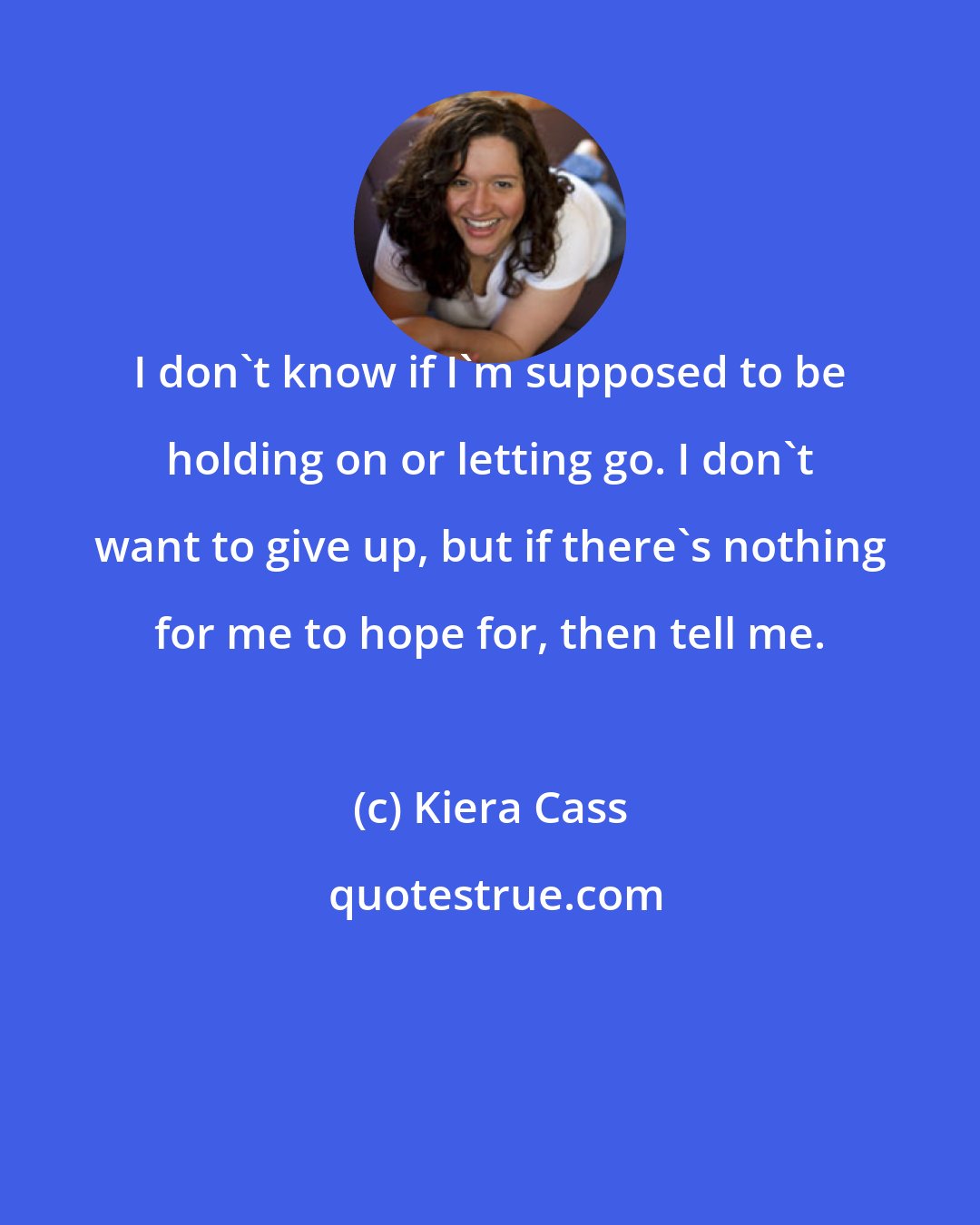 Kiera Cass: I don't know if I'm supposed to be holding on or letting go. I don't want to give up, but if there's nothing for me to hope for, then tell me.