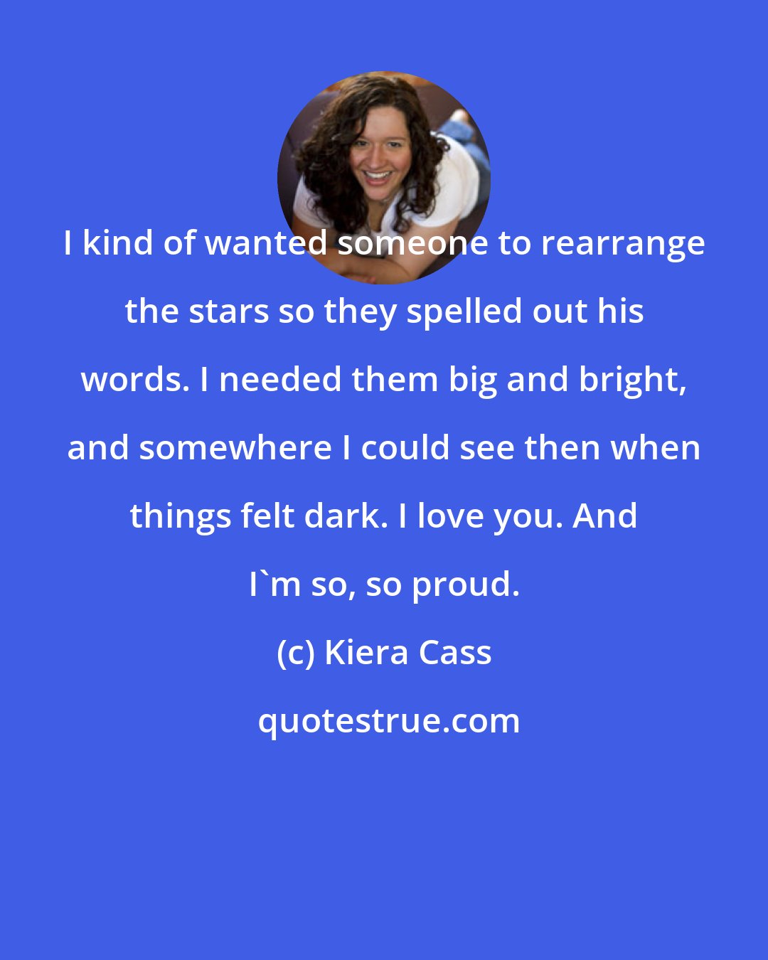 Kiera Cass: I kind of wanted someone to rearrange the stars so they spelled out his words. I needed them big and bright, and somewhere I could see then when things felt dark. I love you. And I'm so, so proud.