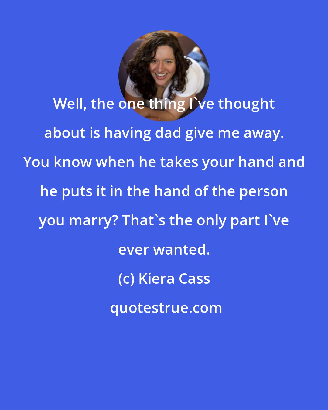 Kiera Cass: Well, the one thing I've thought about is having dad give me away. You know when he takes your hand and he puts it in the hand of the person you marry? That's the only part I've ever wanted.