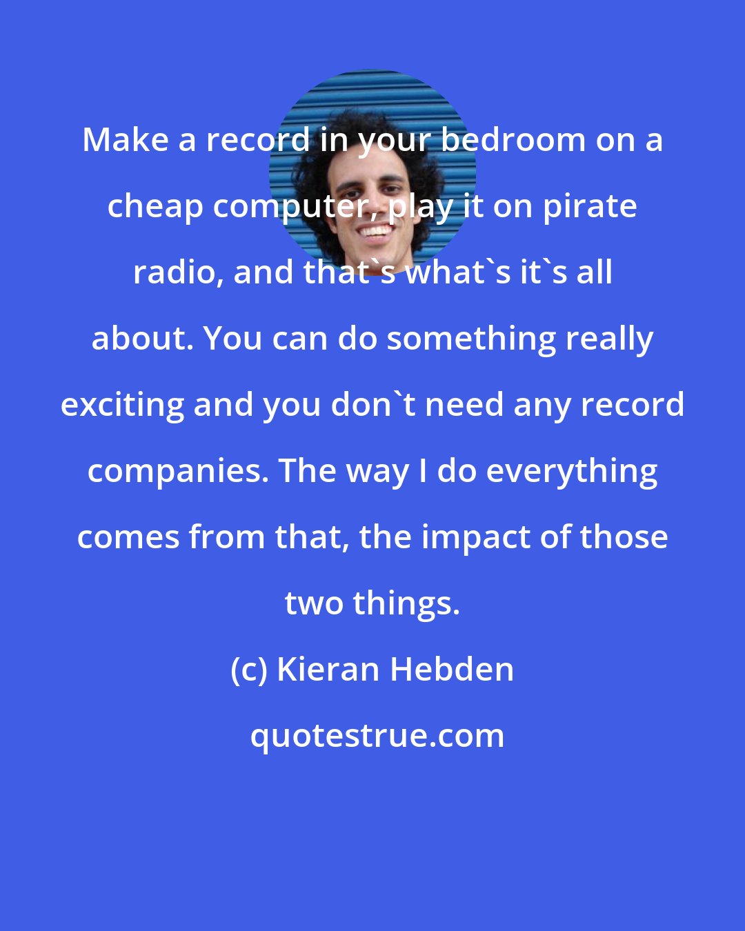 Kieran Hebden: Make a record in your bedroom on a cheap computer, play it on pirate radio, and that's what's it's all about. You can do something really exciting and you don't need any record companies. The way I do everything comes from that, the impact of those two things.