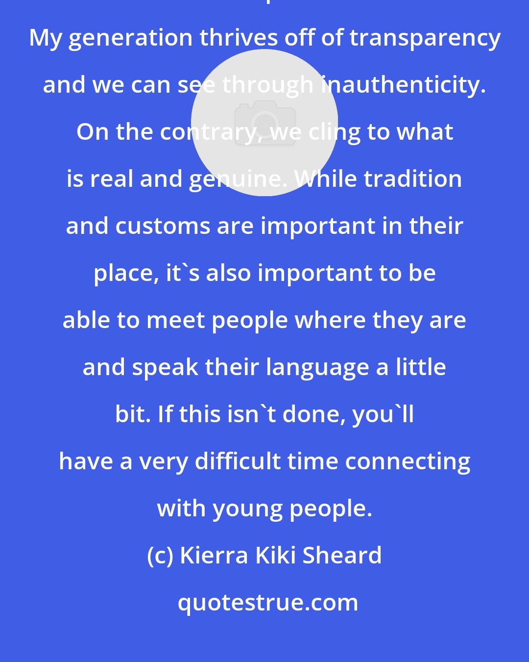Kierra Kiki Sheard: Each generation is tough! I'm still learning my generation. The desire to connect has to be present and evident. My generation thrives off of transparency and we can see through inauthenticity. On the contrary, we cling to what is real and genuine. While tradition and customs are important in their place, it's also important to be able to meet people where they are and speak their language a little bit. If this isn't done, you'll have a very difficult time connecting with young people.