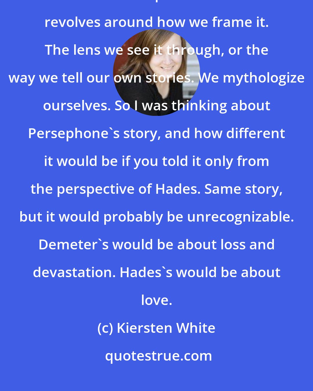 Kiersten White: I was thinking about framing, and how so much of what we think about our lives and our personal histories revolves around how we frame it. The lens we see it through, or the way we tell our own stories. We mythologize ourselves. So I was thinking about Persephone's story, and how different it would be if you told it only from the perspective of Hades. Same story, but it would probably be unrecognizable. Demeter's would be about loss and devastation. Hades's would be about love.