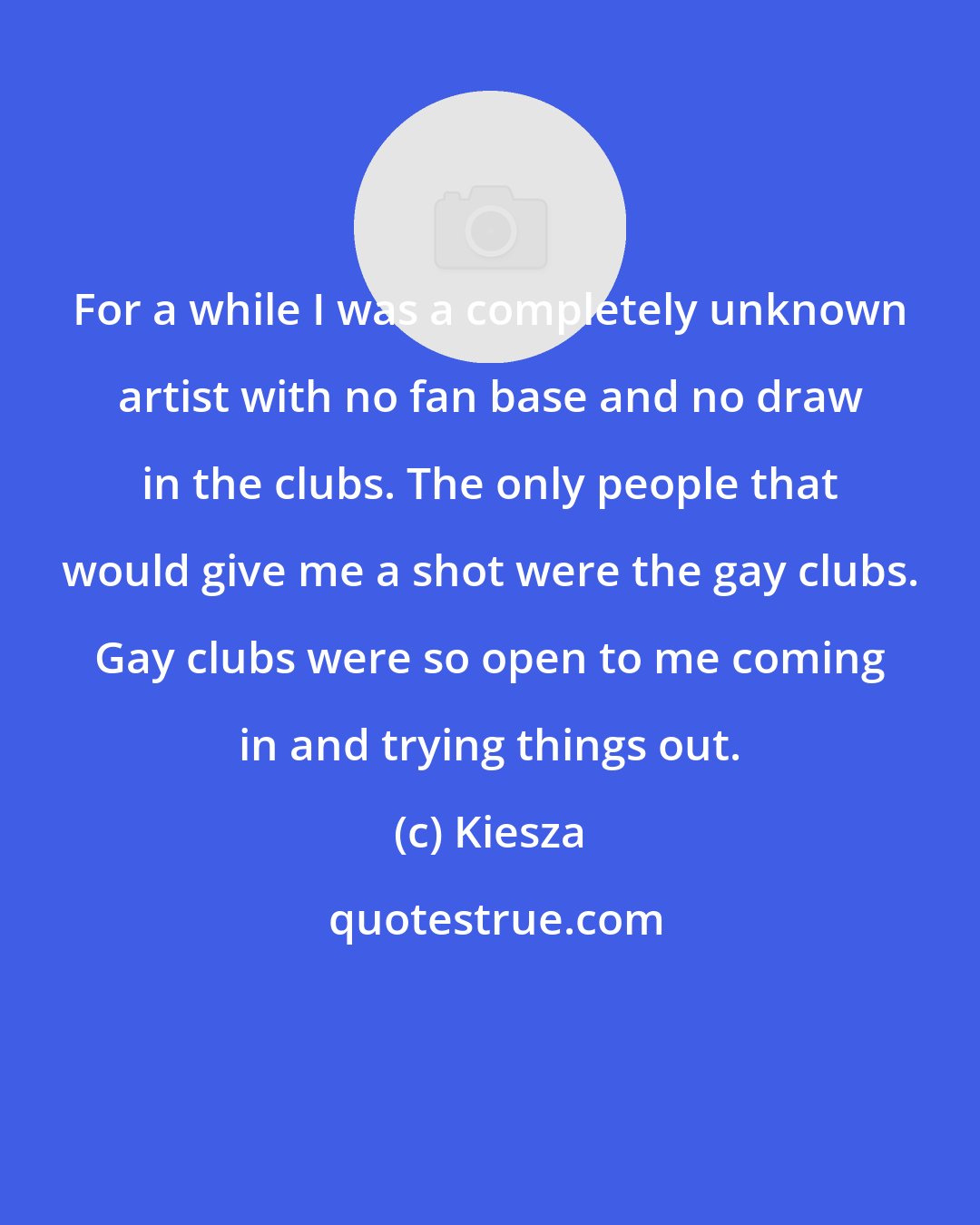 Kiesza: For a while I was a completely unknown artist with no fan base and no draw in the clubs. The only people that would give me a shot were the gay clubs. Gay clubs were so open to me coming in and trying things out.