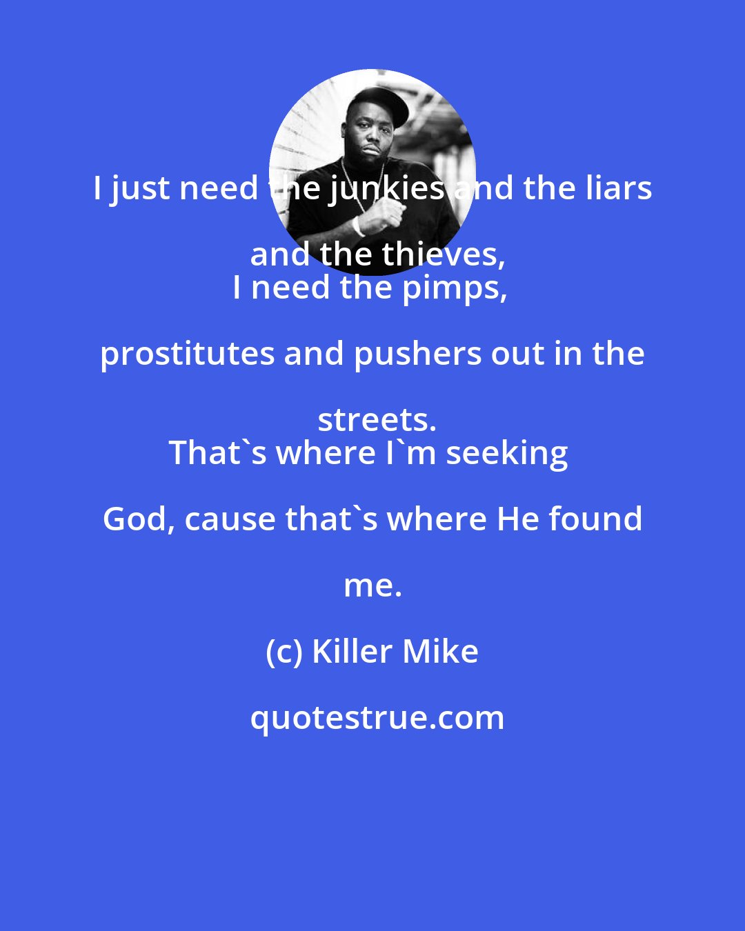 Killer Mike: I just need the junkies and the liars and the thieves,
I need the pimps, prostitutes and pushers out in the streets.
That's where I'm seeking God, cause that's where He found me.