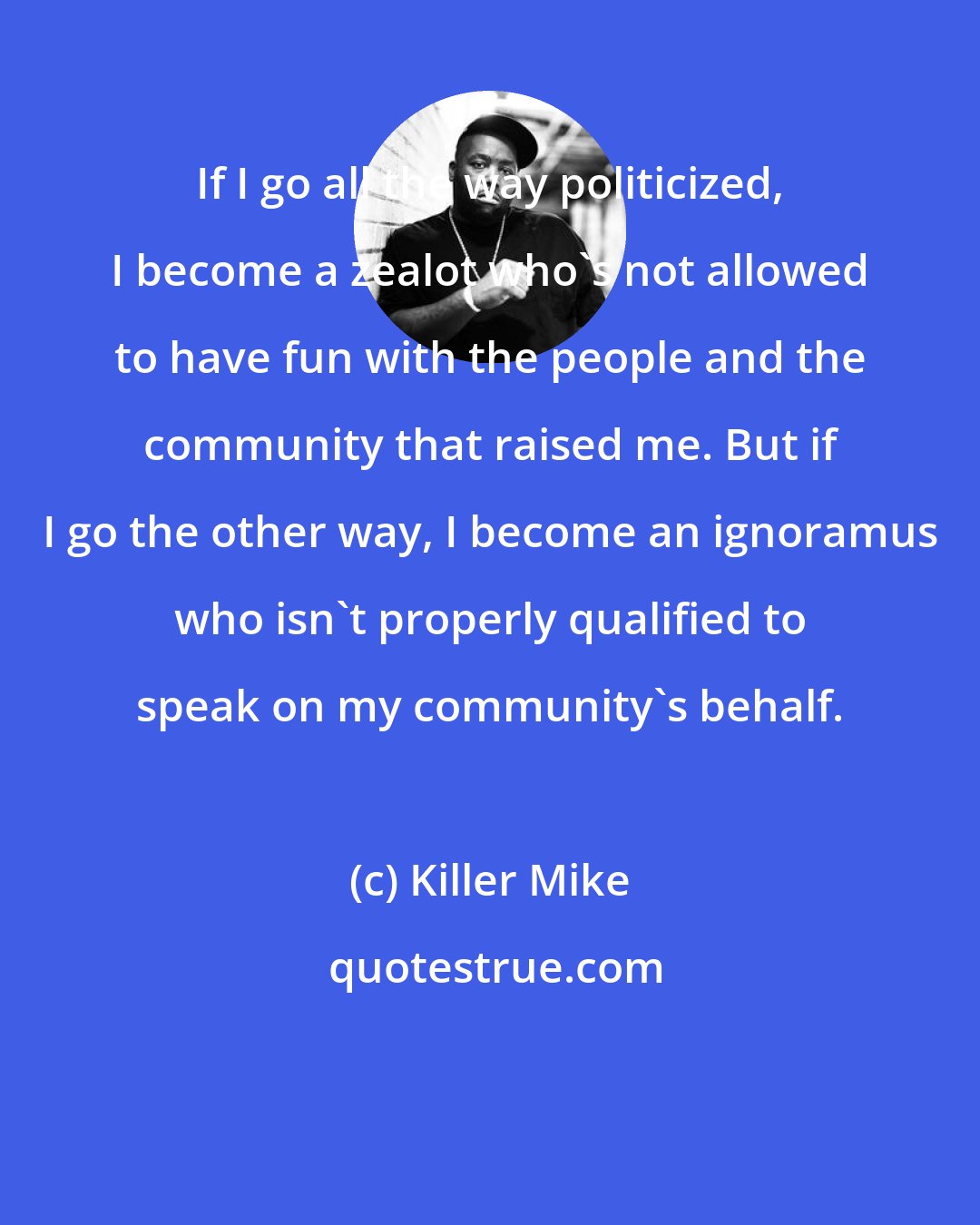 Killer Mike: If I go all the way politicized, I become a zealot who's not allowed to have fun with the people and the community that raised me. But if I go the other way, I become an ignoramus who isn't properly qualified to speak on my community's behalf.