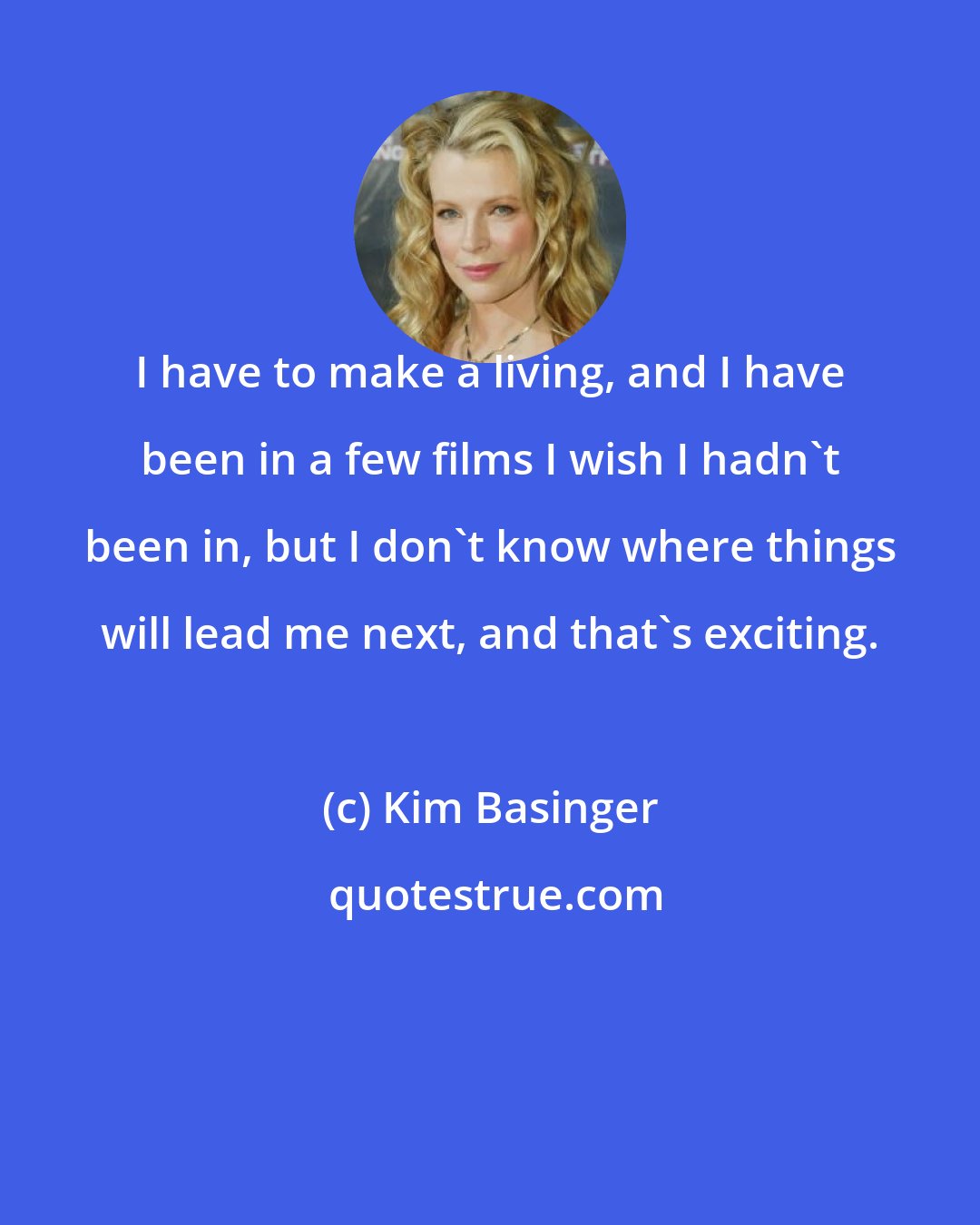 Kim Basinger: I have to make a living, and I have been in a few films I wish I hadn't been in, but I don't know where things will lead me next, and that's exciting.