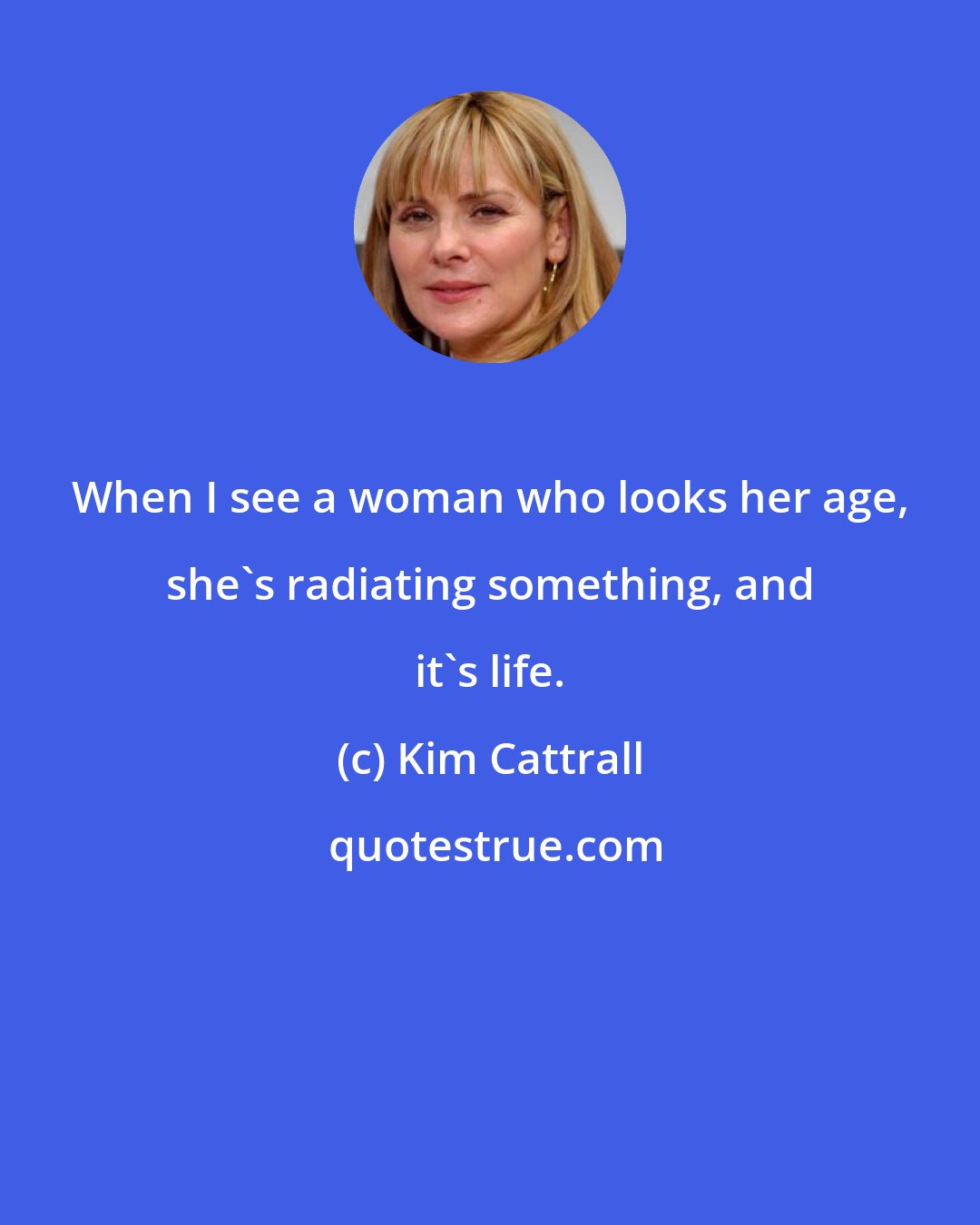 Kim Cattrall: When I see a woman who looks her age, she's radiating something, and it's life.