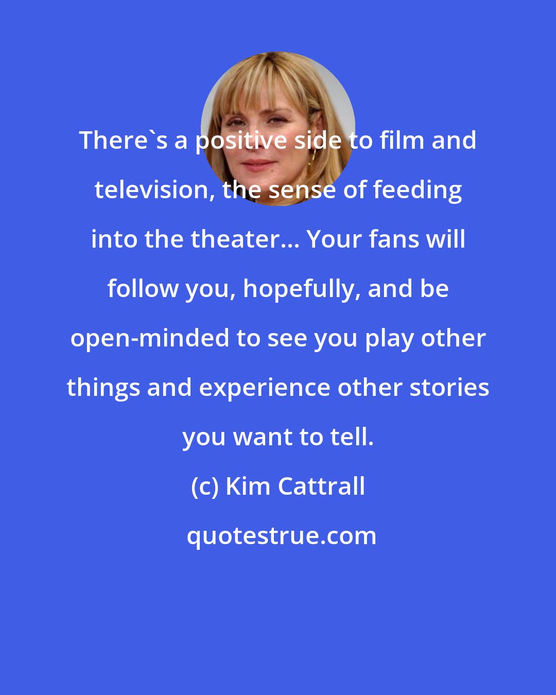 Kim Cattrall: There's a positive side to film and television, the sense of feeding into the theater... Your fans will follow you, hopefully, and be open-minded to see you play other things and experience other stories you want to tell.