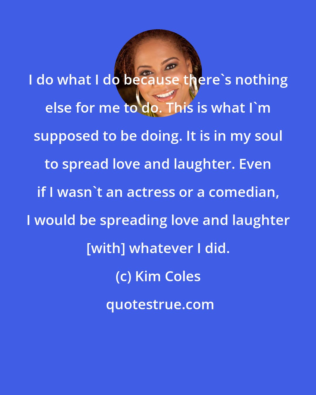 Kim Coles: I do what I do because there's nothing else for me to do. This is what I'm supposed to be doing. It is in my soul to spread love and laughter. Even if I wasn't an actress or a comedian, I would be spreading love and laughter [with] whatever I did.