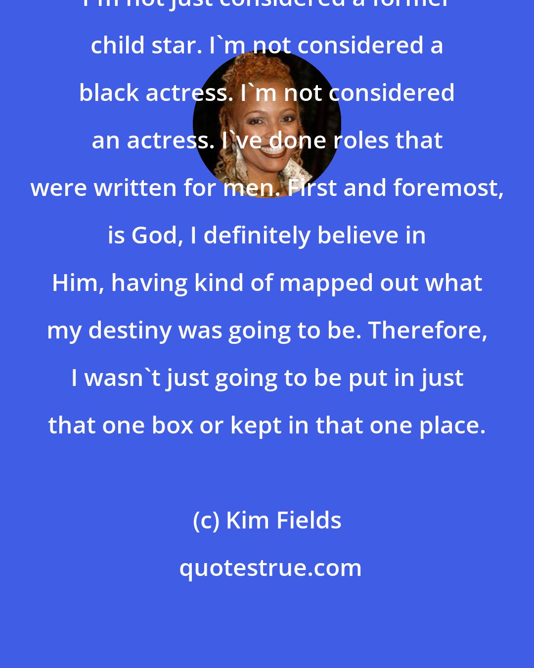 Kim Fields: I'm not just considered a former child star. I'm not considered a black actress. I'm not considered an actress. I've done roles that were written for men. First and foremost, is God, I definitely believe in Him, having kind of mapped out what my destiny was going to be. Therefore, I wasn't just going to be put in just that one box or kept in that one place.