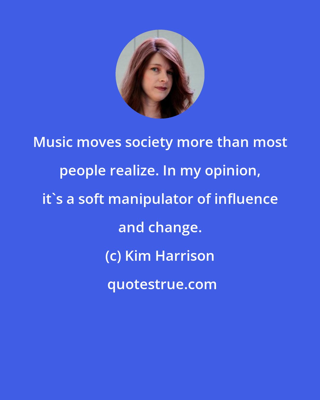 Kim Harrison: Music moves society more than most people realize. In my opinion, it's a soft manipulator of influence and change.