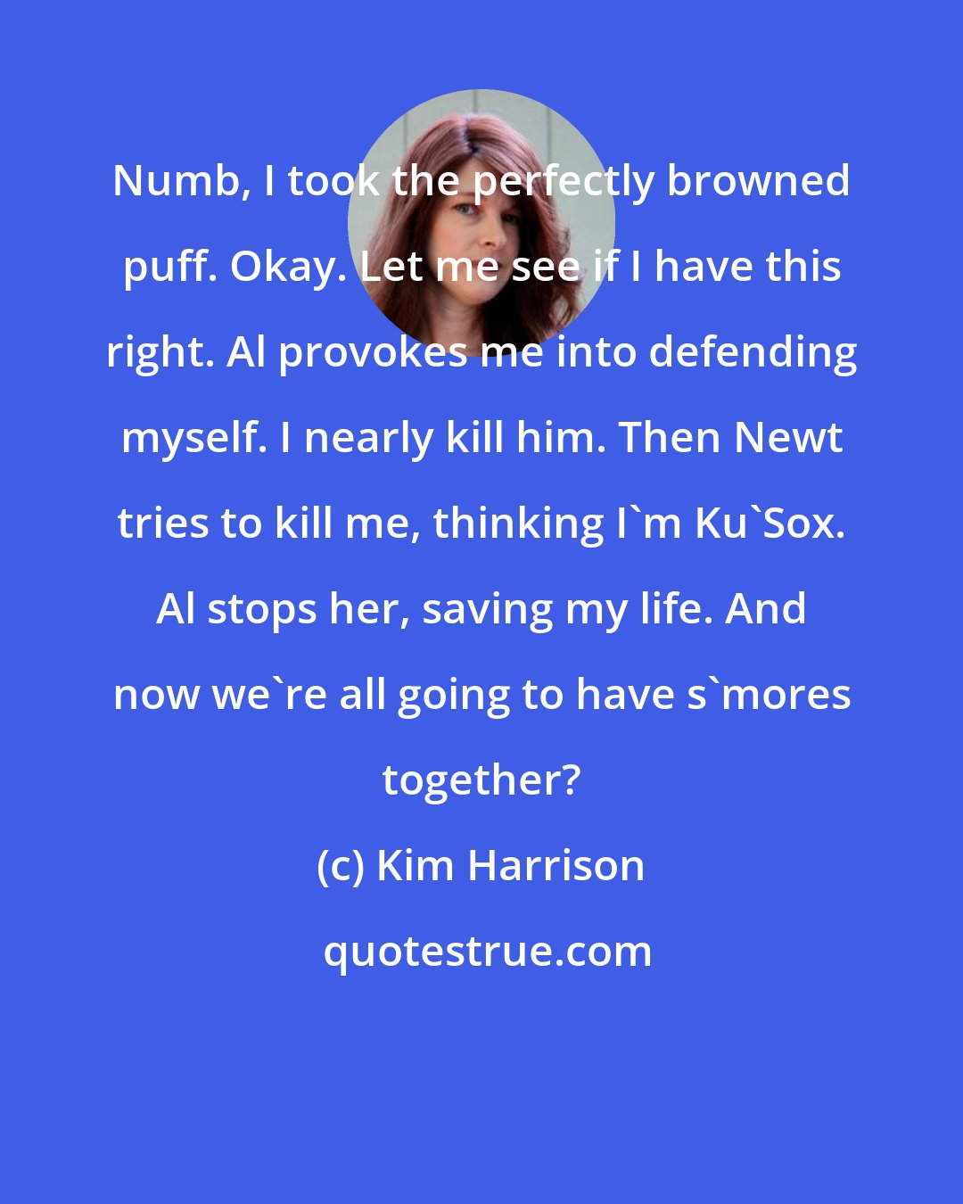 Kim Harrison: Numb, I took the perfectly browned puff. Okay. Let me see if I have this right. Al provokes me into defending myself. I nearly kill him. Then Newt tries to kill me, thinking I'm Ku'Sox. Al stops her, saving my life. And now we're all going to have s'mores together?