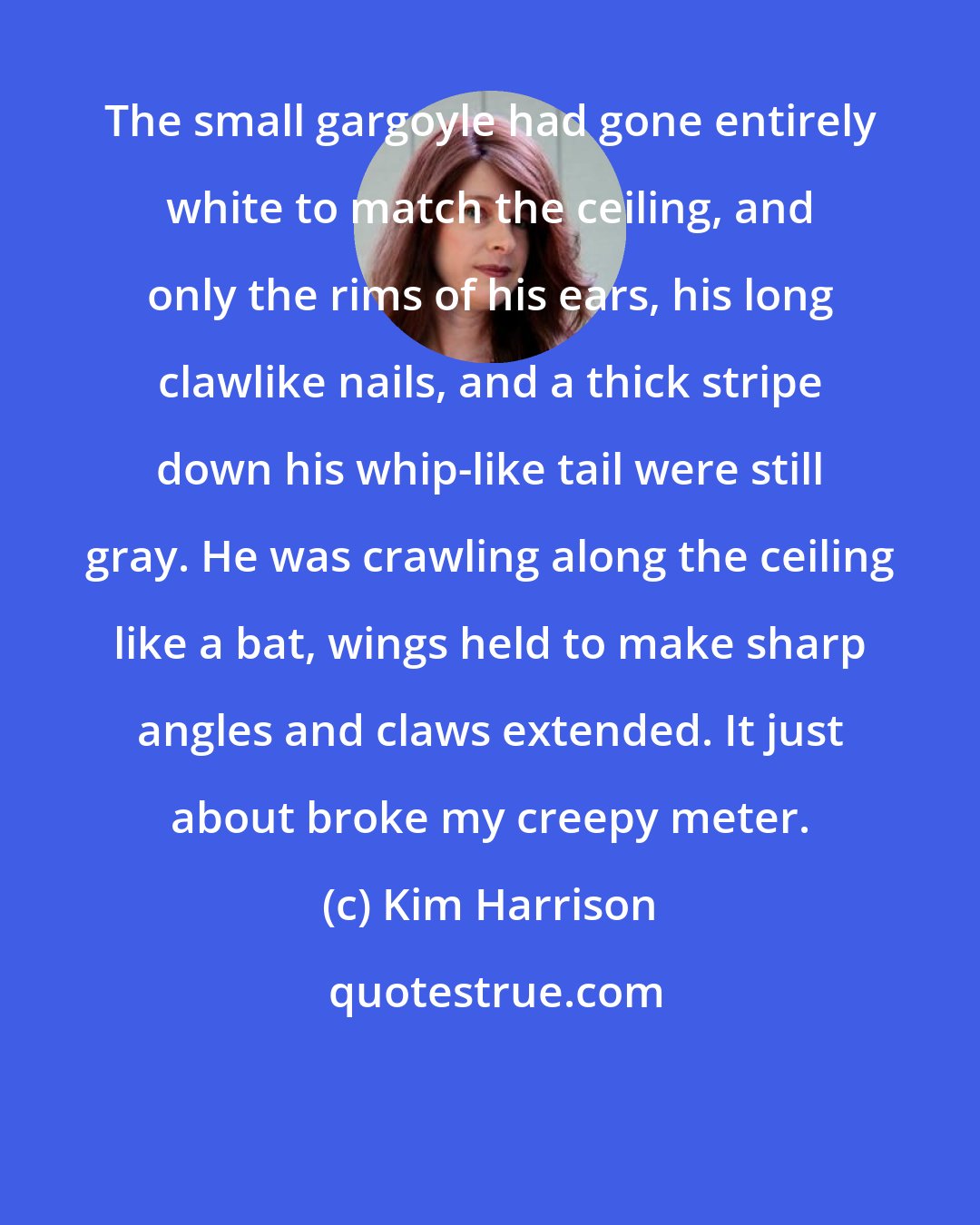 Kim Harrison: The small gargoyle had gone entirely white to match the ceiling, and only the rims of his ears, his long clawlike nails, and a thick stripe down his whip-like tail were still gray. He was crawling along the ceiling like a bat, wings held to make sharp angles and claws extended. It just about broke my creepy meter.