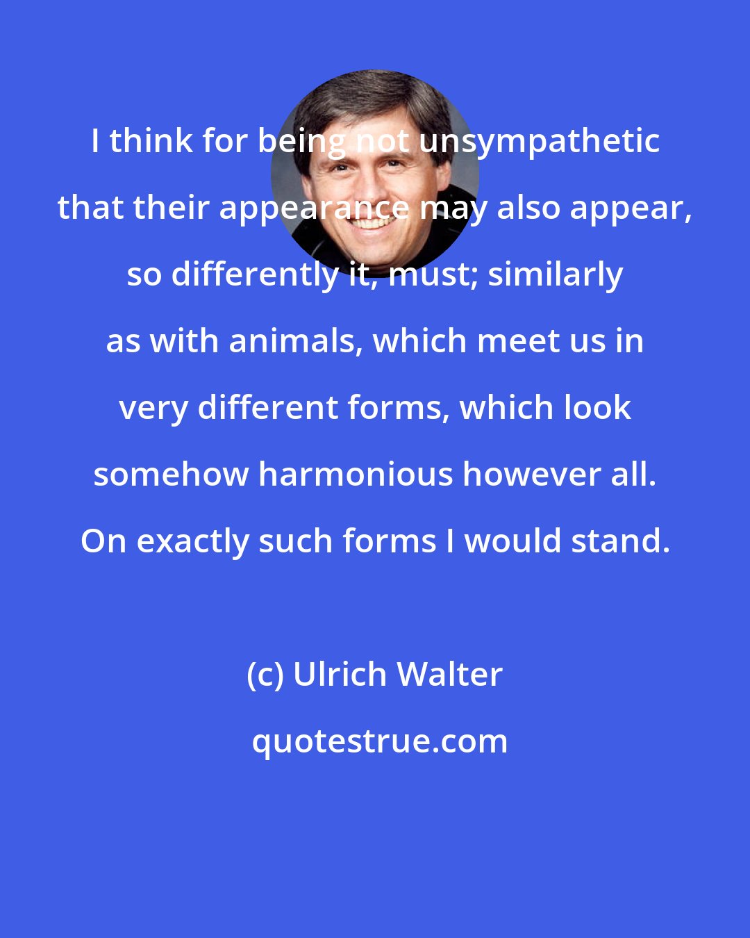 Ulrich Walter: I think for being not unsympathetic that their appearance may also appear, so differently it, must; similarly as with animals, which meet us in very different forms, which look somehow harmonious however all. On exactly such forms I would stand.