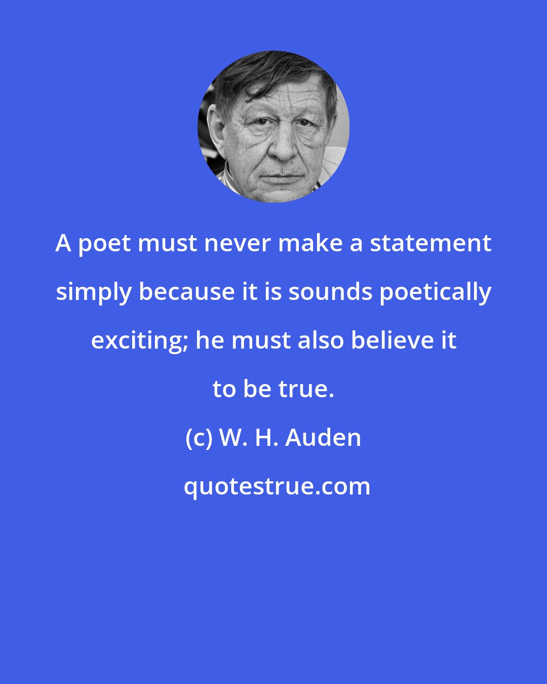 W. H. Auden: A poet must never make a statement simply because it is sounds poetically exciting; he must also believe it to be true.