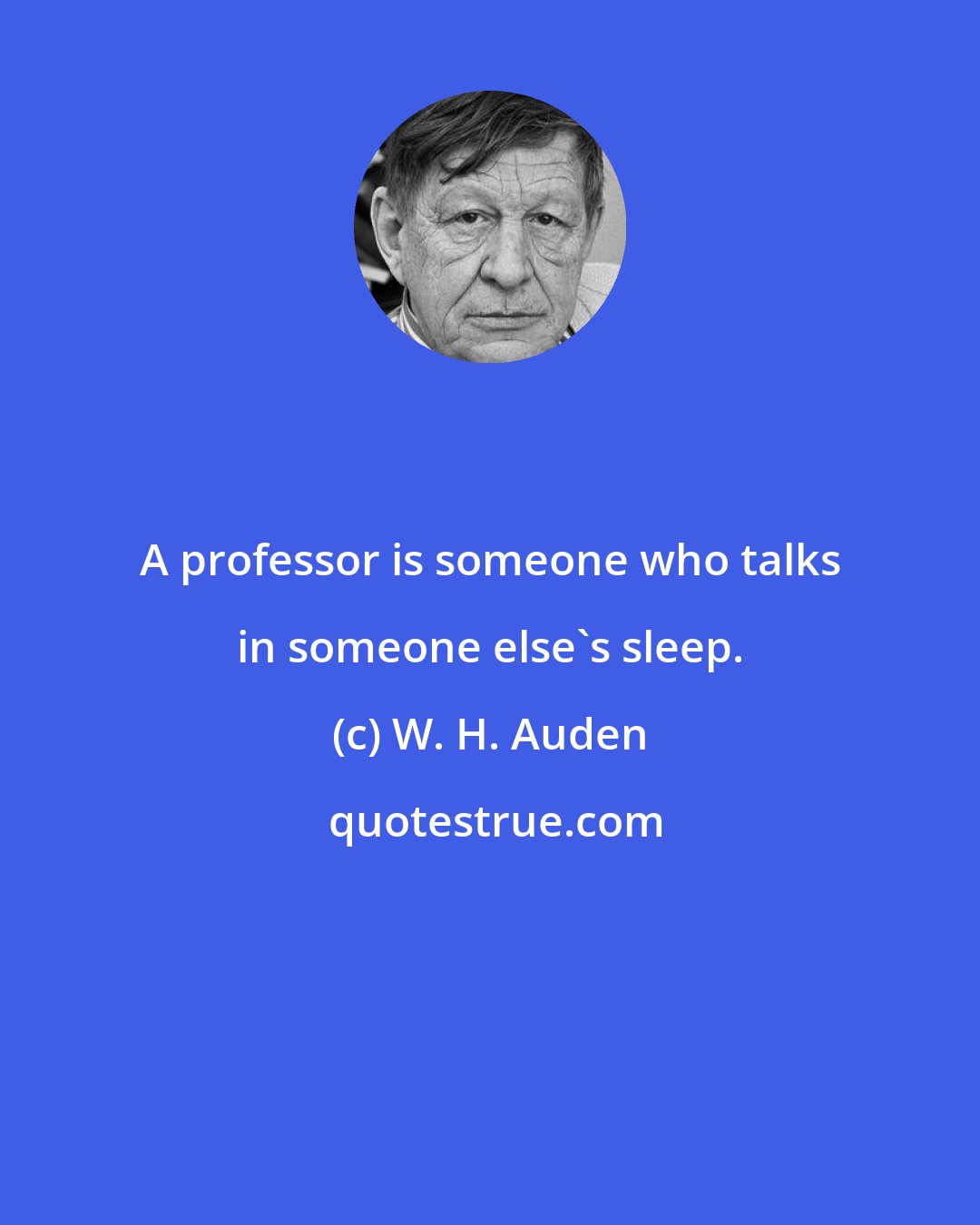 W. H. Auden: A professor is someone who talks in someone else's sleep.