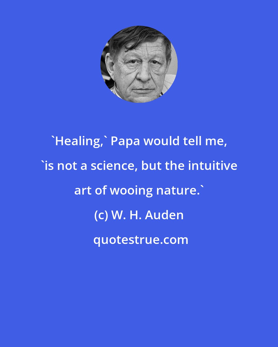 W. H. Auden: 'Healing,' Papa would tell me, 'is not a science, but the intuitive art of wooing nature.'