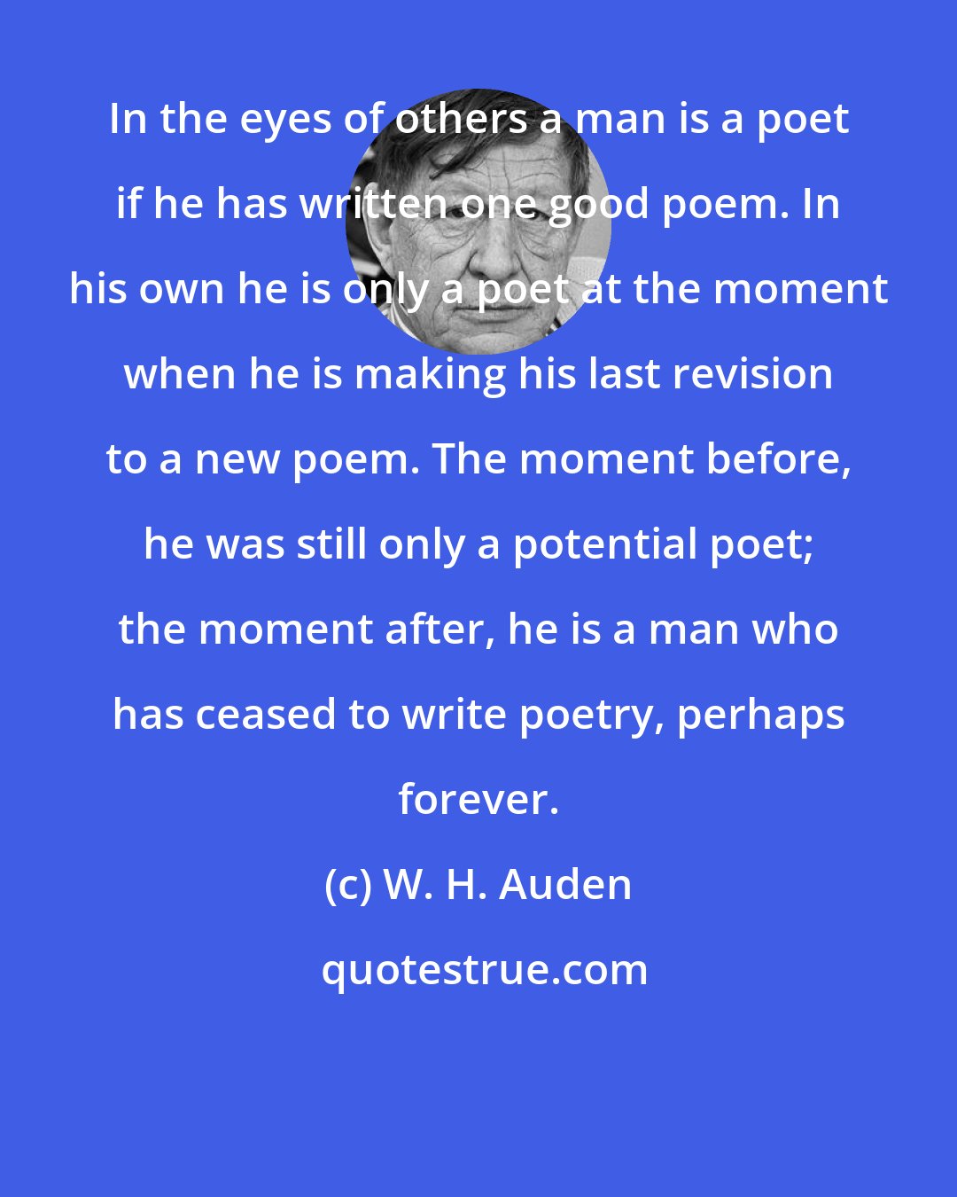 W. H. Auden: In the eyes of others a man is a poet if he has written one good poem. In his own he is only a poet at the moment when he is making his last revision to a new poem. The moment before, he was still only a potential poet; the moment after, he is a man who has ceased to write poetry, perhaps forever.
