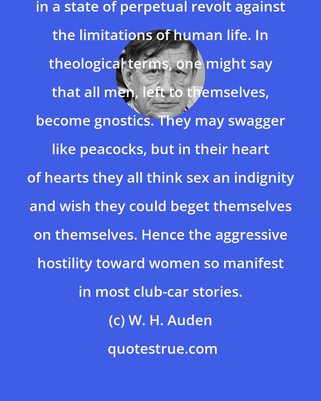 W. H. Auden: The masculine imagination lives in a state of perpetual revolt against the limitations of human life. In theological terms, one might say that all men, left to themselves, become gnostics. They may swagger like peacocks, but in their heart of hearts they all think sex an indignity and wish they could beget themselves on themselves. Hence the aggressive hostility toward women so manifest in most club-car stories.