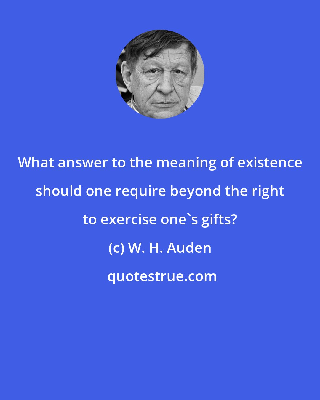 W. H. Auden: What answer to the meaning of existence should one require beyond the right to exercise one's gifts?