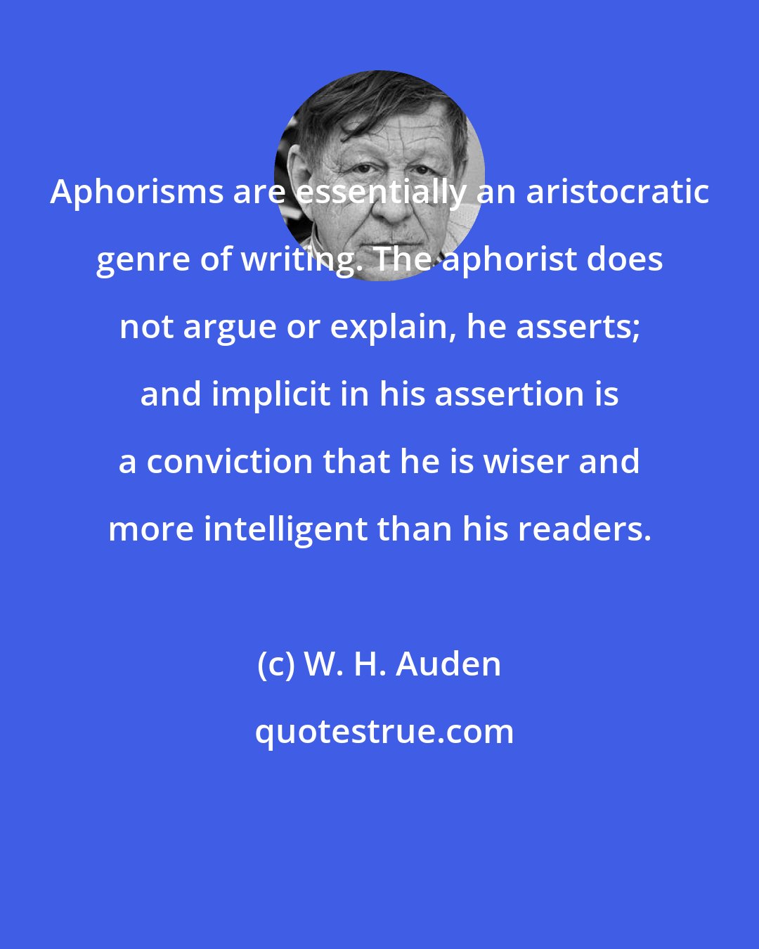 W. H. Auden: Aphorisms are essentially an aristocratic genre of writing. The aphorist does not argue or explain, he asserts; and implicit in his assertion is a conviction that he is wiser and more intelligent than his readers.