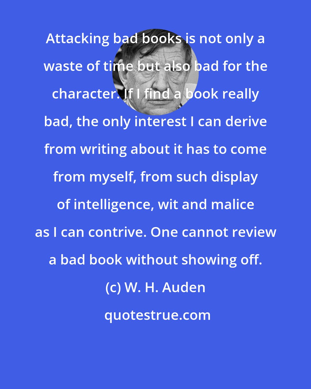W. H. Auden: Attacking bad books is not only a waste of time but also bad for the character. If I find a book really bad, the only interest I can derive from writing about it has to come from myself, from such display of intelligence, wit and malice as I can contrive. One cannot review a bad book without showing off.
