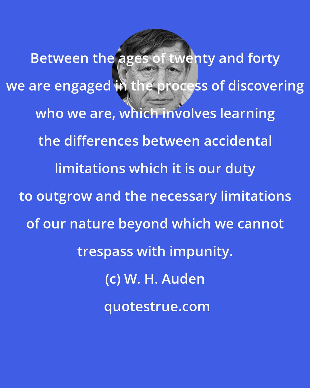 W. H. Auden: Between the ages of twenty and forty we are engaged in the process of discovering who we are, which involves learning the differences between accidental limitations which it is our duty to outgrow and the necessary limitations of our nature beyond which we cannot trespass with impunity.