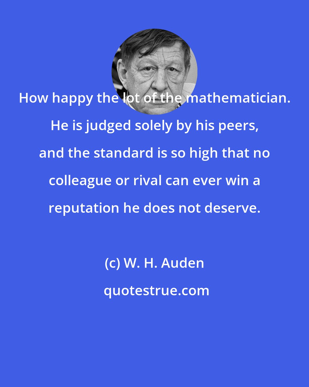 W. H. Auden: How happy the lot of the mathematician. He is judged solely by his peers, and the standard is so high that no colleague or rival can ever win a reputation he does not deserve.