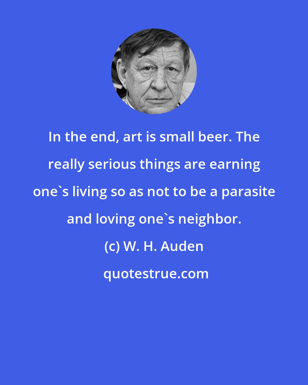 W. H. Auden: In the end, art is small beer. The really serious things are earning one's living so as not to be a parasite and loving one's neighbor.