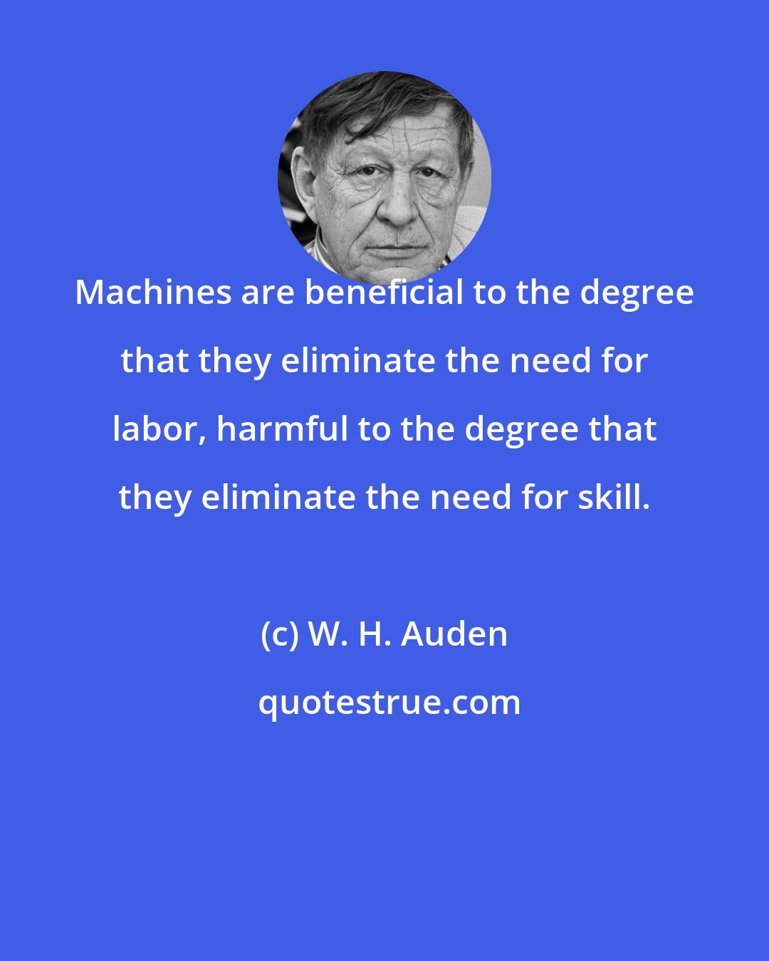W. H. Auden: Machines are beneficial to the degree that they eliminate the need for labor, harmful to the degree that they eliminate the need for skill.
