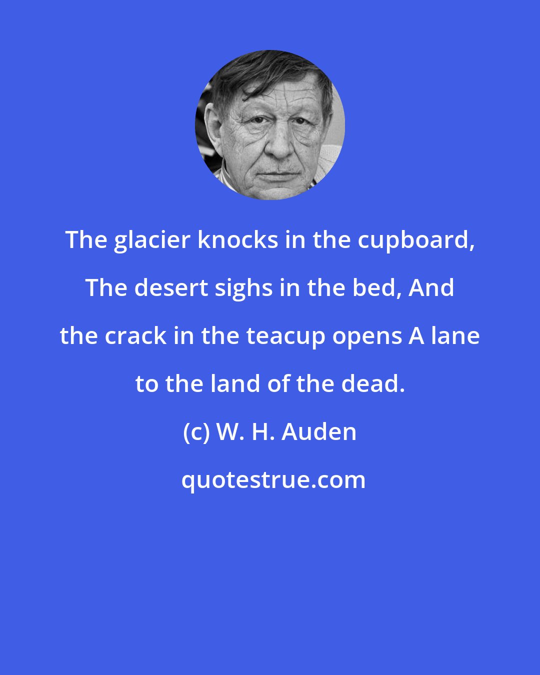 W. H. Auden: The glacier knocks in the cupboard, The desert sighs in the bed, And the crack in the teacup opens A lane to the land of the dead.