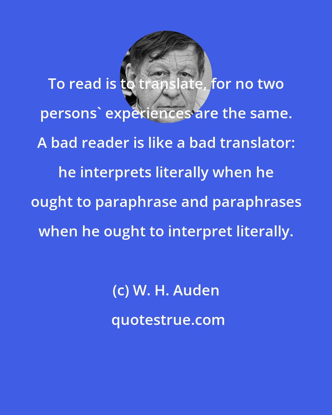 W. H. Auden: To read is to translate, for no two persons' experiences are the same. A bad reader is like a bad translator: he interprets literally when he ought to paraphrase and paraphrases when he ought to interpret literally.