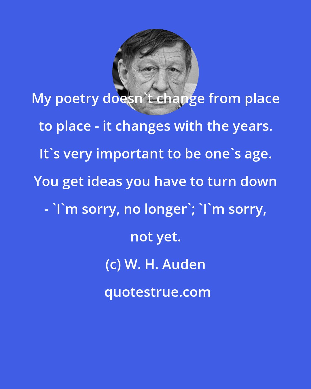 W. H. Auden: My poetry doesn't change from place to place - it changes with the years. It's very important to be one's age. You get ideas you have to turn down - 'I'm sorry, no longer'; 'I'm sorry, not yet.