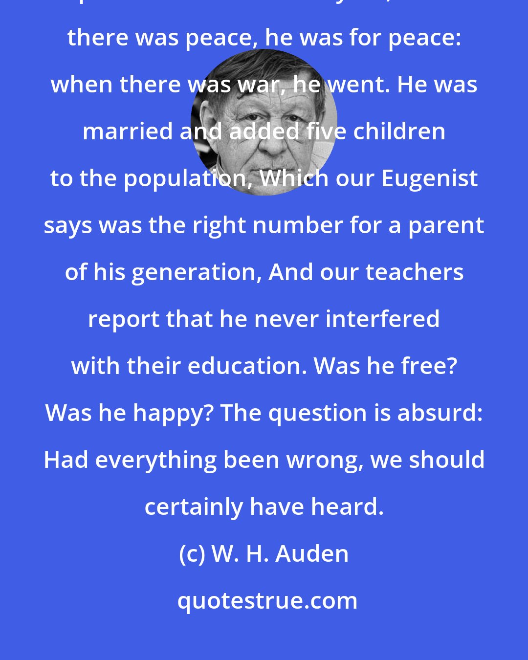 W. H. Auden: Our researchers into Public Opinion are content That he held the proper opinions for the time of year; When there was peace, he was for peace: when there was war, he went. He was married and added five children to the population, Which our Eugenist says was the right number for a parent of his generation, And our teachers report that he never interfered with their education. Was he free? Was he happy? The question is absurd: Had everything been wrong, we should certainly have heard.