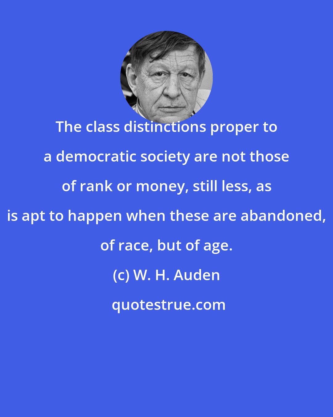 W. H. Auden: The class distinctions proper to a democratic society are not those of rank or money, still less, as is apt to happen when these are abandoned, of race, but of age.