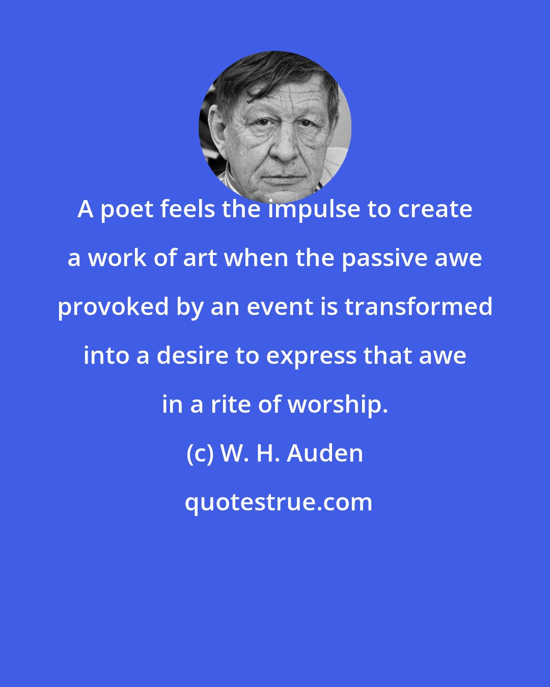 W. H. Auden: A poet feels the impulse to create a work of art when the passive awe provoked by an event is transformed into a desire to express that awe in a rite of worship.