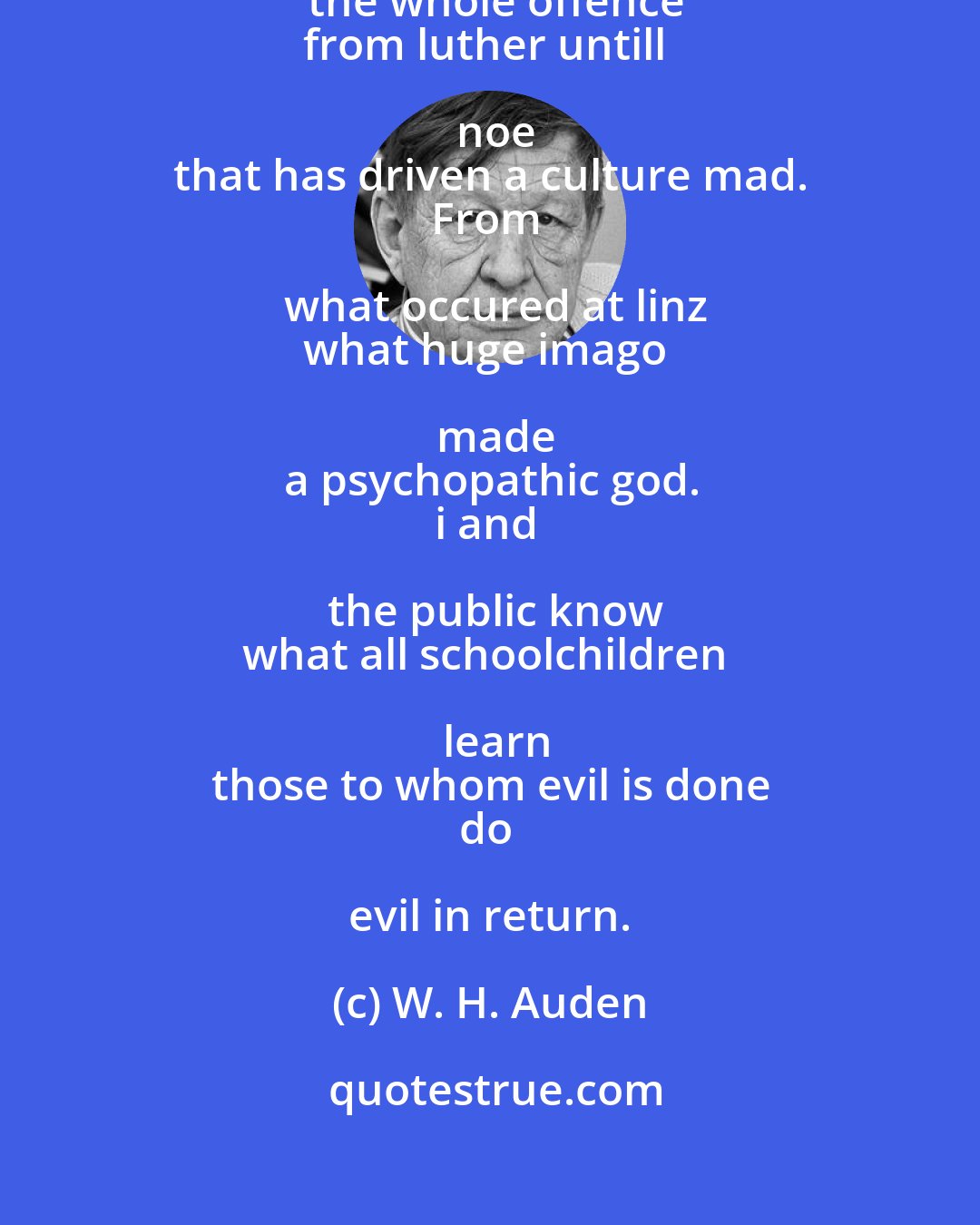 W. H. Auden: Accurate scholarship can
unearth the whole offence
from luther untill noe
that has driven a culture mad.
From what occured at linz
what huge imago made
a psychopathic god.
i and the public know
what all schoolchildren learn
those to whom evil is done
do evil in return.