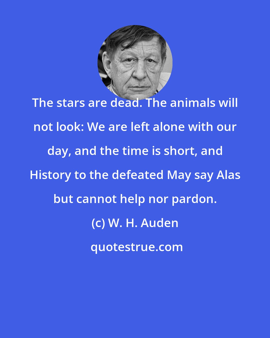 W. H. Auden: The stars are dead. The animals will not look: We are left alone with our day, and the time is short, and History to the defeated May say Alas but cannot help nor pardon.