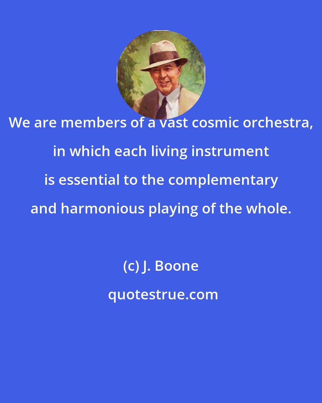 J. Boone: We are members of a vast cosmic orchestra, in which each living instrument is essential to the complementary and harmonious playing of the whole.