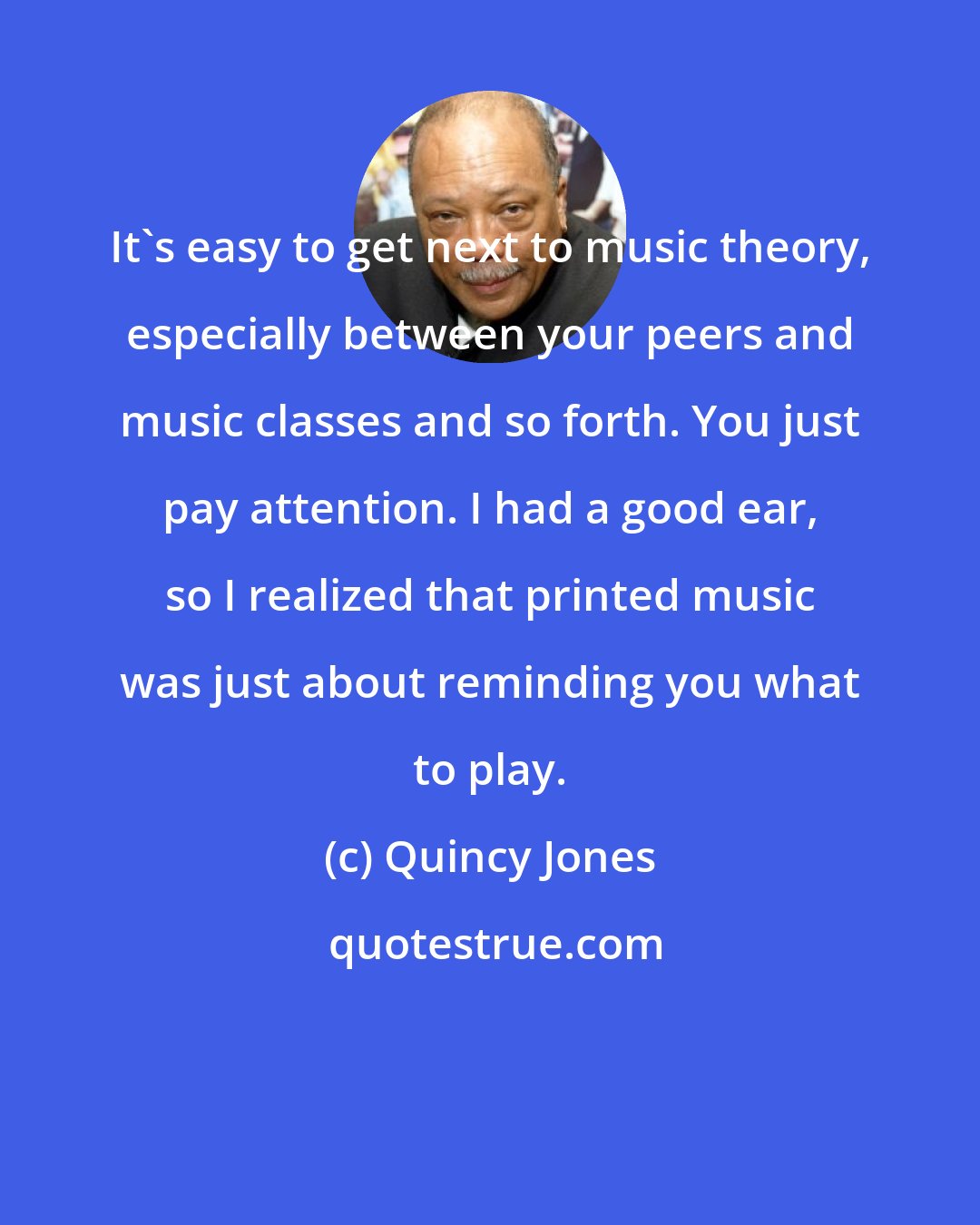 Quincy Jones: It's easy to get next to music theory, especially between your peers and music classes and so forth. You just pay attention. I had a good ear, so I realized that printed music was just about reminding you what to play.
