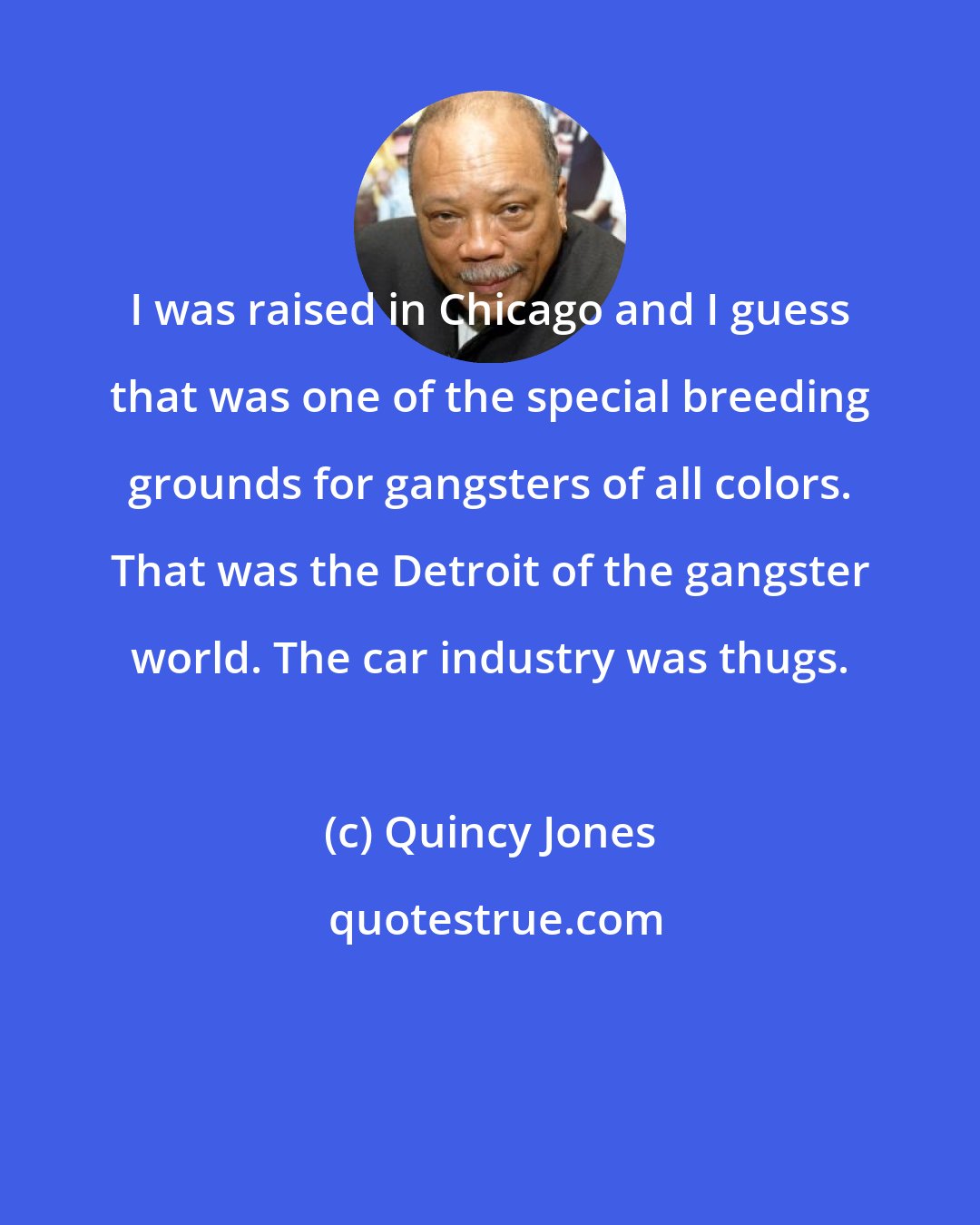 Quincy Jones: I was raised in Chicago and I guess that was one of the special breeding grounds for gangsters of all colors. That was the Detroit of the gangster world. The car industry was thugs.