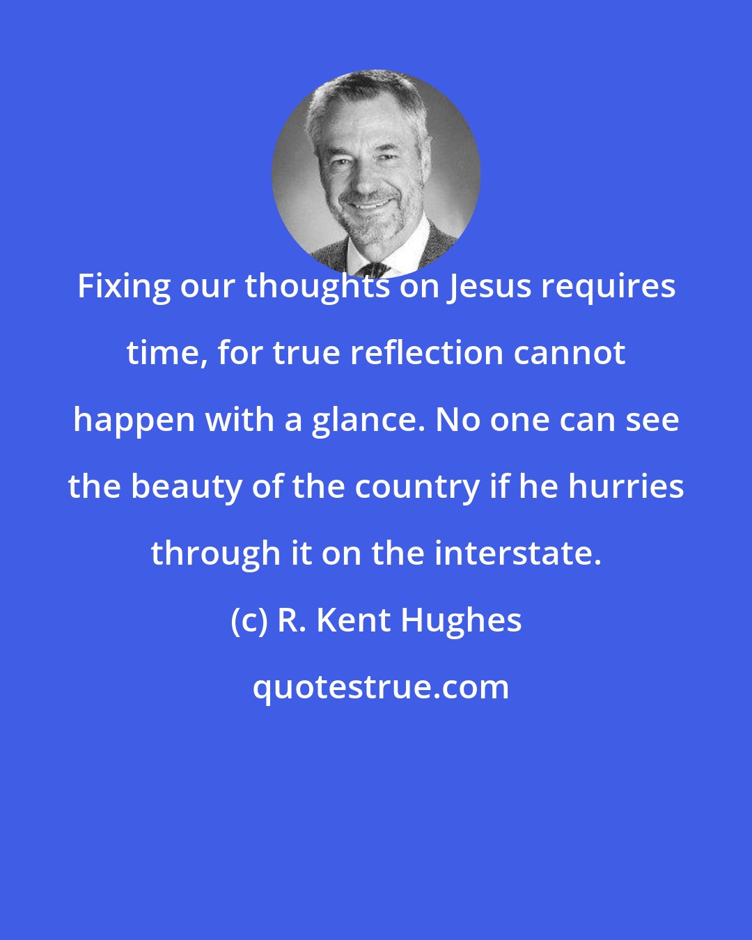 R. Kent Hughes: Fixing our thoughts on Jesus requires time, for true reflection cannot happen with a glance. No one can see the beauty of the country if he hurries through it on the interstate.