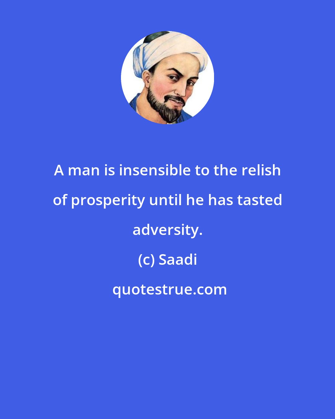 Saadi: A man is insensible to the relish of prosperity until he has tasted adversity.